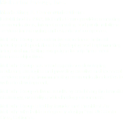 McFarlin Group, Inc.
Marketing & Communications Established in 1982, McFarlin Group provides marketing communications, internet marketing and public relations services for emerging and established companies.
McFarlin Group has extensive experience in the oil industry and specializes in developing and implementing integrated marketing campaigns to help firms meet business objectives.
McFarlin Group has broad experience developing marketing strategies and providing creative and technical services ranging from marketing communication tactics to web site development.
McFarlin Group delivers results by combining the benefits of strategy, creativity and technology experience.
McFarlin Group is led by founder and President Jim McFarlin who holds a degree in design from UC Santa Cruz, California.