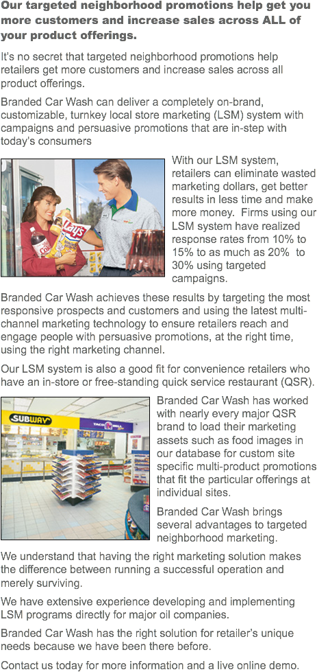 Our targeted neighborhood promotions help get you more customers and increase sales across ALL of your product offerings.
It’s no secret that targeted neighborhood promotions help retailers get more customers and increase sales across all product offerings.
Branded Car Wash can deliver a completely on-brand, customizable, turnkey local store marketing (LSM) system with campaigns and persuasive promotions that are in-step with today’s consumers
﷯With our LSM system, retailers can eliminate wasted marketing dollars, get better results in less time and make more money. Firms using our LSM system have realized response rates from 10% to 15% to as much as 20% to 30% using targeted campaigns. Branded Car Wash achieves these results by targeting the most responsive prospects and customers and using the latest multi-channel marketing technology to ensure retailers reach and engage people with persuasive promotions, at the right time, using the right marketing channel. Our LSM system is also a good fit for convenience retailers who have an in-store or free-standing quick service restaurant (QSR).
﷯Branded Car Wash has worked with nearly every major QSR brand to load their marketing assets such as food images in our database for custom site specific multi-product promotions that fit the particular offerings at individual sites.
Branded Car Wash brings several advantages to targeted neighborhood marketing.
We understand that having the right marketing solution makes the difference between running a successful operation and merely surviving.
We have extensive experience developing and implementing LSM programs directly for major oil companies.
Branded Car Wash has the right solution for retailer’s unique needs because we have been there before.
Contact us today for more information and a live online demo. 